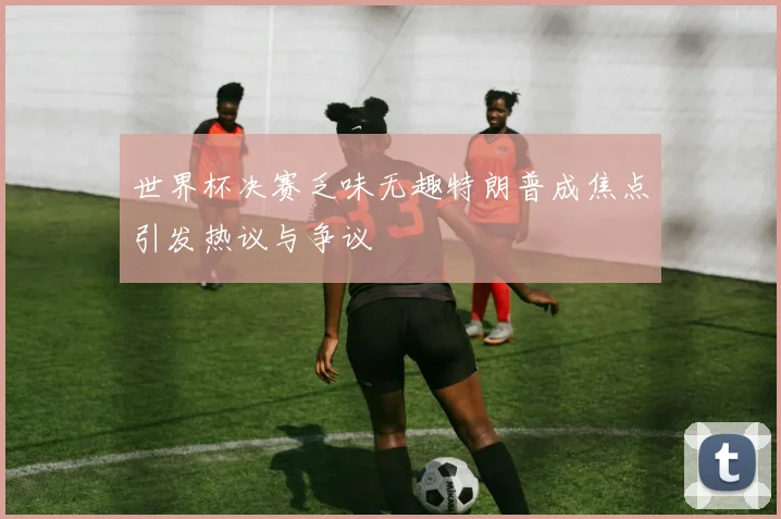 世界杯决赛乏味无趣特朗普成焦点引发热议与争议
