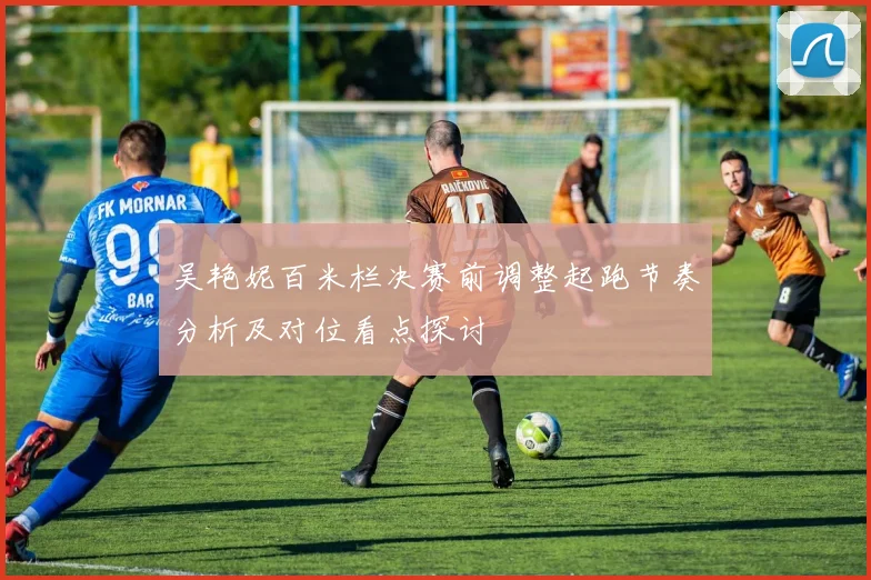 吴艳妮百米栏决赛前调整起跑节奏分析及对位看点探讨